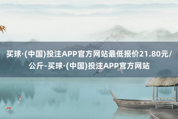 买球·(中国)投注APP官方网站最低报价21.80元/公斤-买球·(中国)投注APP官方网站