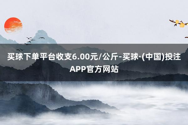 买球下单平台收支6.00元/公斤-买球·(中国)投注APP官方网站