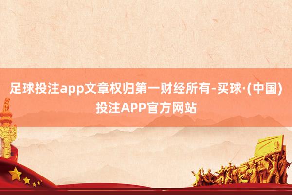 足球投注app文章权归第一财经所有-买球·(中国)投注APP官方网站