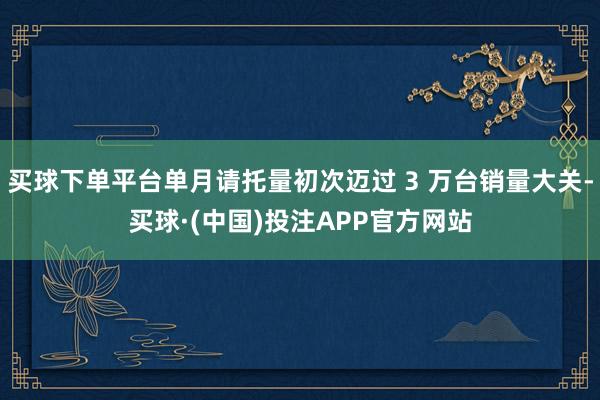 买球下单平台单月请托量初次迈过 3 万台销量大关-买球·(中国)投注APP官方网站