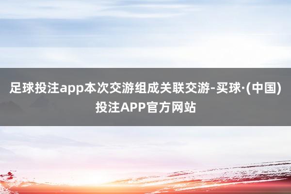 足球投注app本次交游组成关联交游-买球·(中国)投注APP官方网站