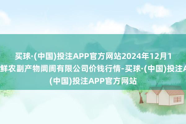 买球·(中国)投注APP官方网站2024年12月18日吴忠市鑫鲜农副产物阛阓有限公司价钱行情-买球·(中国)投注APP官方网站