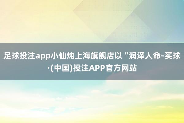 足球投注app小仙炖上海旗舰店以“润泽人命-买球·(中国)投注APP官方网站