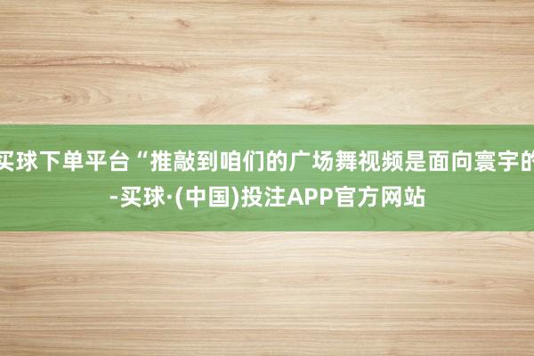 买球下单平台“推敲到咱们的广场舞视频是面向寰宇的-买球·(中国)投注APP官方网站