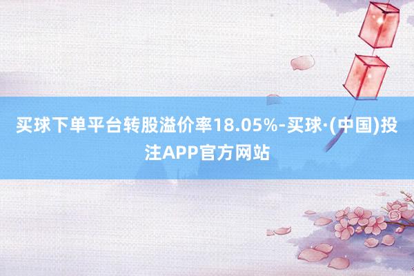 买球下单平台转股溢价率18.05%-买球·(中国)投注APP官方网站