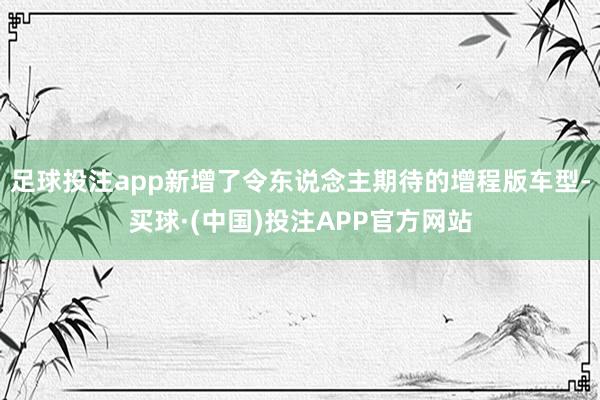 足球投注app新增了令东说念主期待的增程版车型-买球·(中国)投注APP官方网站