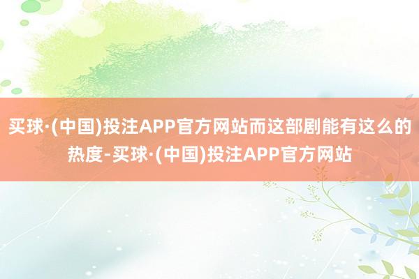 买球·(中国)投注APP官方网站而这部剧能有这么的热度-买球·(中国)投注APP官方网站