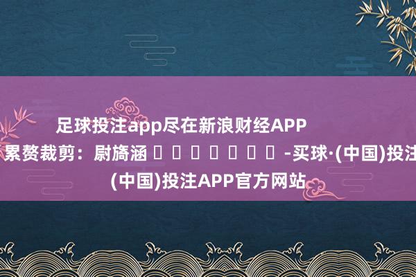 足球投注app尽在新浪财经APP            						累赘裁剪：尉旖涵 							-买球·(中国)投注APP官方网站