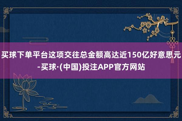 买球下单平台这项交往总金额高达近150亿好意思元-买球·(中国)投注APP官方网站