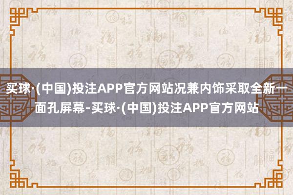 买球·(中国)投注APP官方网站况兼内饰采取全新一面孔屏幕-买球·(中国)投注APP官方网站