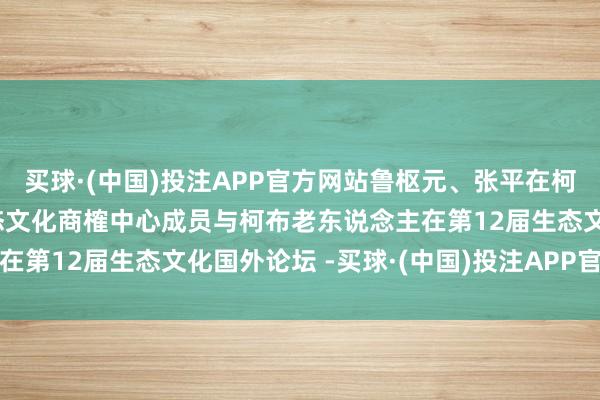 买球·(中国)投注APP官方网站鲁枢元、张平在柯故土中黄河科技学院生态文化商榷中心成员与柯布老东说念主在第12届生态文化国外论坛 -买球·(中国)投注APP官方网站