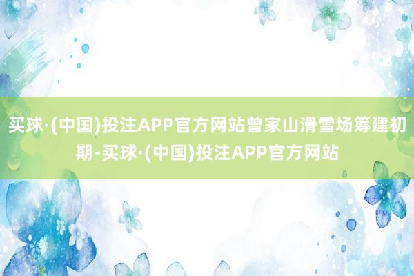 买球·(中国)投注APP官方网站曾家山滑雪场筹建初期-买球·(中国)投注APP官方网站