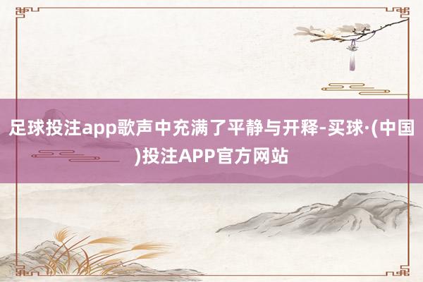 足球投注app歌声中充满了平静与开释-买球·(中国)投注APP官方网站