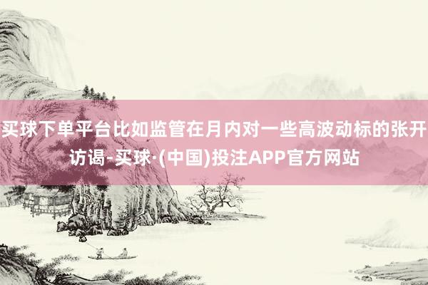 买球下单平台比如监管在月内对一些高波动标的张开访谒-买球·(中国)投注APP官方网站