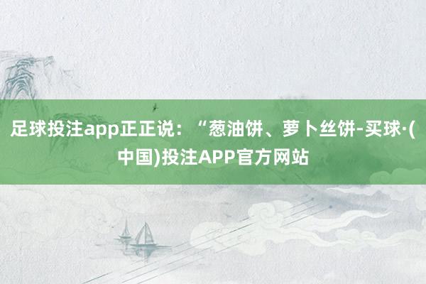 足球投注app正正说：“葱油饼、萝卜丝饼-买球·(中国)投注APP官方网站