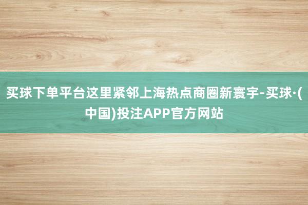 买球下单平台这里紧邻上海热点商圈新寰宇-买球·(中国)投注APP官方网站