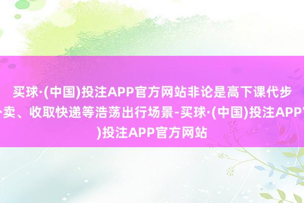 买球·(中国)投注APP官方网站非论是高下课代步也曾拿外卖、收取快递等浩荡出行场景-买球·(中国)投注APP官方网站