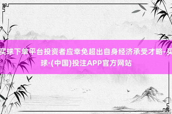 买球下单平台投资者应幸免超出自身经济承受才略-买球·(中国)投注APP官方网站