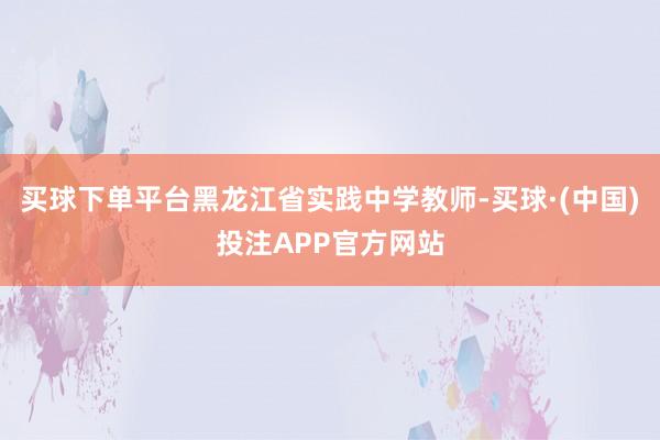 买球下单平台黑龙江省实践中学教师-买球·(中国)投注APP官方网站