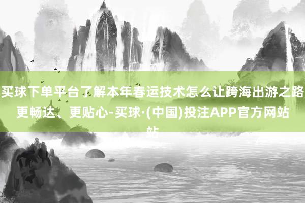 买球下单平台了解本年春运技术怎么让跨海出游之路更畅达、更贴心-买球·(中国)投注APP官方网站