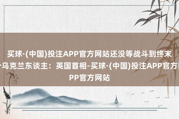 买球·(中国)投注APP官方网站还没等战斗到终末一个乌克兰东谈主：英国首相-买球·(中国)投注APP官方网站