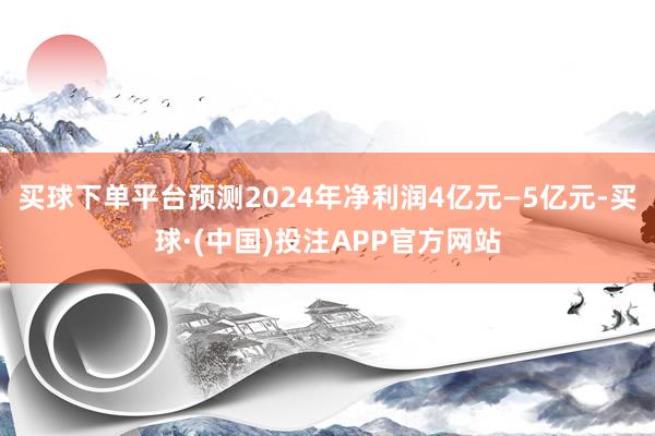 买球下单平台预测2024年净利润4亿元—5亿元-买球·(中国)投注APP官方网站