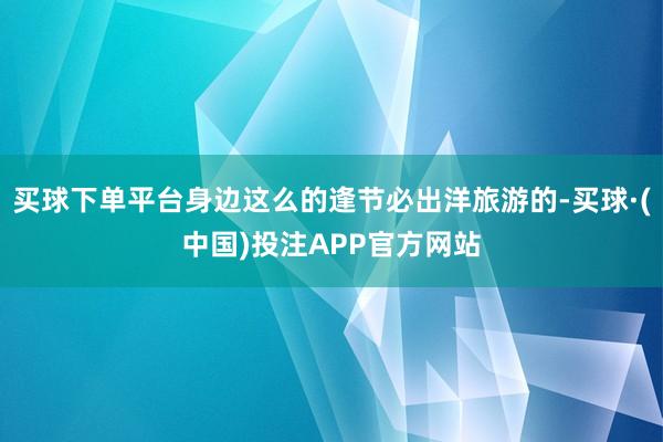 买球下单平台身边这么的逢节必出洋旅游的-买球·(中国)投注APP官方网站