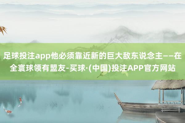 足球投注app他必须靠近新的巨大敌东说念主——在全寰球领有盟友-买球·(中国)投注APP官方网站