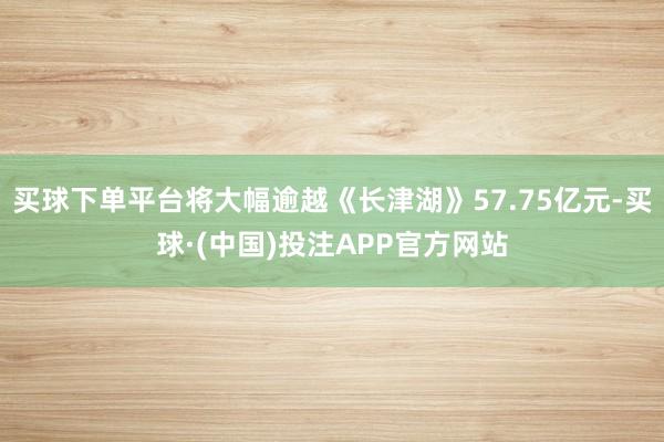 买球下单平台将大幅逾越《长津湖》57.75亿元-买球·(中国)投注APP官方网站