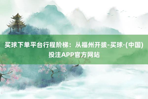 买球下单平台行程阶梯：从福州开拔-买球·(中国)投注APP官方网站