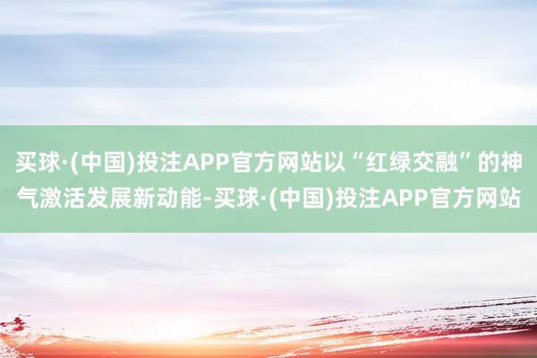 买球·(中国)投注APP官方网站以“红绿交融”的神气激活发展新动能-买球·(中国)投注APP官方网站