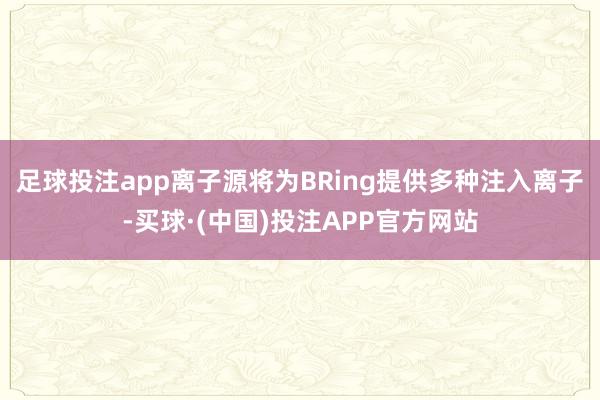 足球投注app离子源将为BRing提供多种注入离子-买球·(中国)投注APP官方网站