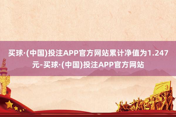 买球·(中国)投注APP官方网站累计净值为1.247元-买球·(中国)投注APP官方网站