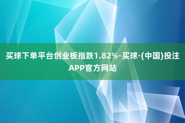 买球下单平台创业板指跌1.82%-买球·(中国)投注APP官方网站