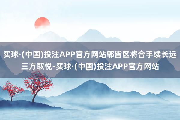 买球·(中国)投注APP官方网站郫皆区将合手续长远三方取悦-买球·(中国)投注APP官方网站