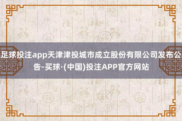 足球投注app天津津投城市成立股份有限公司发布公告-买球·(中国)投注APP官方网站