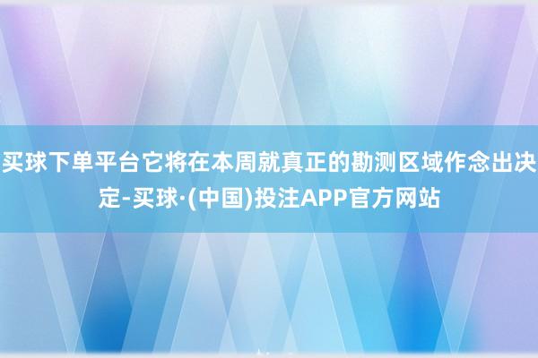 买球下单平台它将在本周就真正的勘测区域作念出决定-买球·(中国)投注APP官方网站