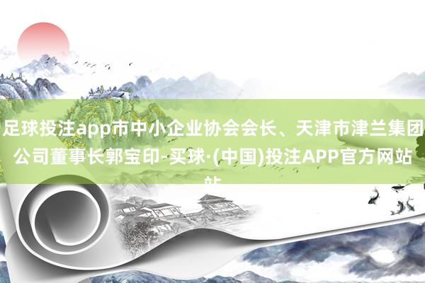 足球投注app市中小企业协会会长、天津市津兰集团公司董事长郭宝印-买球·(中国)投注APP官方网站