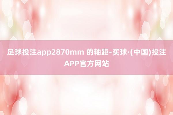 足球投注app2870mm 的轴距-买球·(中国)投注APP官方网站