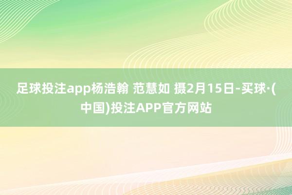 足球投注app杨浩翰 范慧如 摄2月15日-买球·(中国)投注APP官方网站