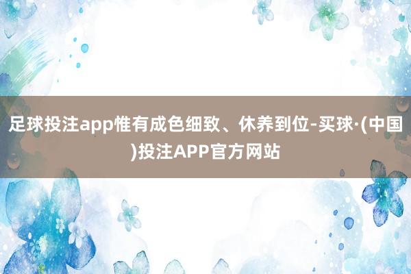 足球投注app惟有成色细致、休养到位-买球·(中国)投注APP官方网站