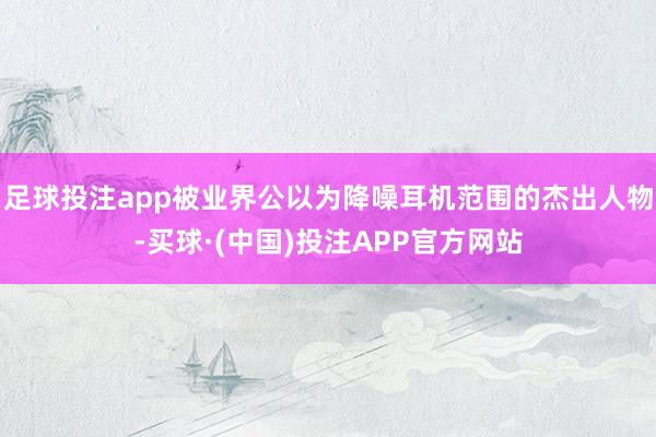 足球投注app被业界公以为降噪耳机范围的杰出人物-买球·(中国)投注APP官方网站