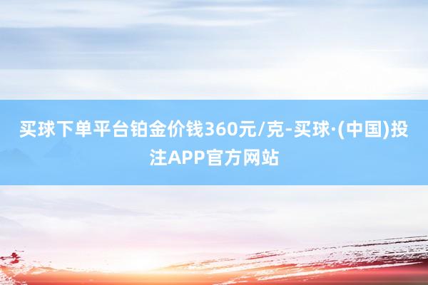 买球下单平台铂金价钱360元/克-买球·(中国)投注APP官方网站