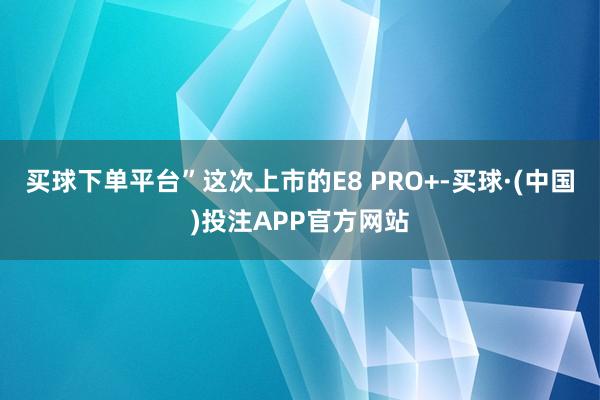 买球下单平台”这次上市的E8 PRO+-买球·(中国)投注APP官方网站