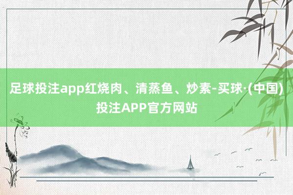 足球投注app红烧肉、清蒸鱼、炒素-买球·(中国)投注APP官方网站