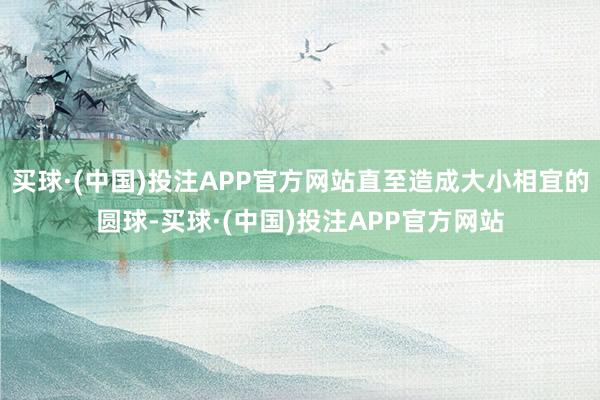 买球·(中国)投注APP官方网站直至造成大小相宜的圆球-买球·(中国)投注APP官方网站