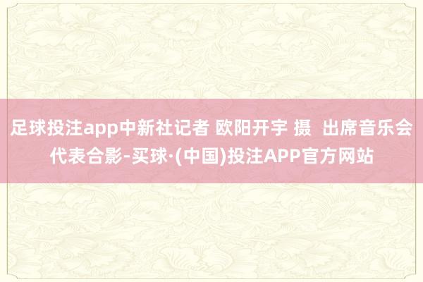 足球投注app中新社记者 欧阳开宇 摄  出席音乐会代表合影-买球·(中国)投注APP官方网站