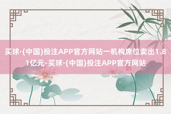 买球·(中国)投注APP官方网站一机构席位卖出1.81亿元-买球·(中国)投注APP官方网站