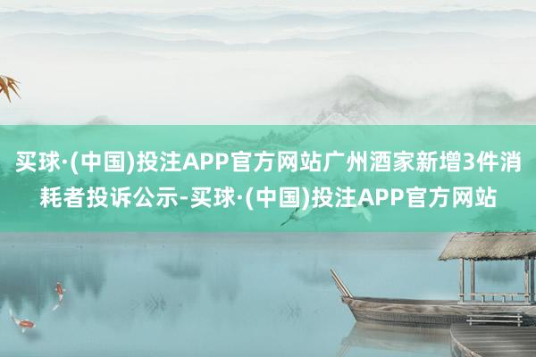 买球·(中国)投注APP官方网站广州酒家新增3件消耗者投诉公示-买球·(中国)投注APP官方网站