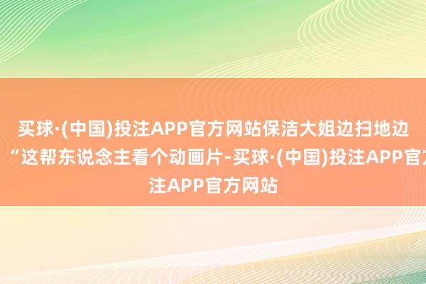 买球·(中国)投注APP官方网站保洁大姐边扫地边咕哝：“这帮东说念主看个动画片-买球·(中国)投注APP官方网站